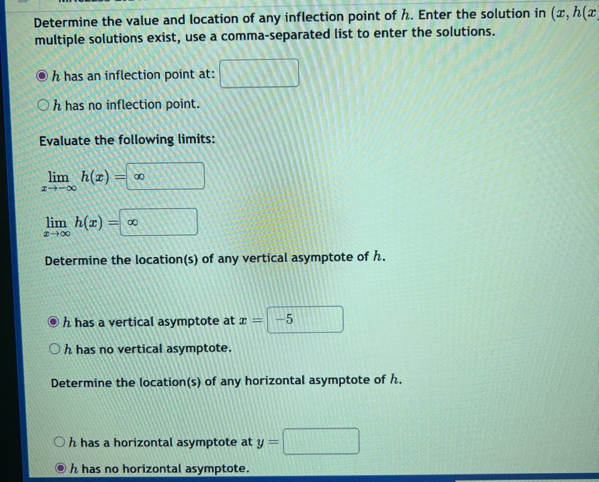 Determine the value and location of any inflection point of h. Enter the solution in (x, h(x)
multiple solutions exist, use a comma-separated list to enter the solutions.
h has an inflection point at:
Oh has no inflection point.
Evaluate the following limits:
lim h(x) 00
8118
lim h(x) = ∞
318
Determine the location(s) of any vertical asymptote of h.
Oh has a vertical asymptote at x = -5
Oh has no vertical asymptote.
Determine the location(s) of any horizontal asymptote of h.
Oh has a horizontal asymptote at y
Oh has no horizontal asymptote.