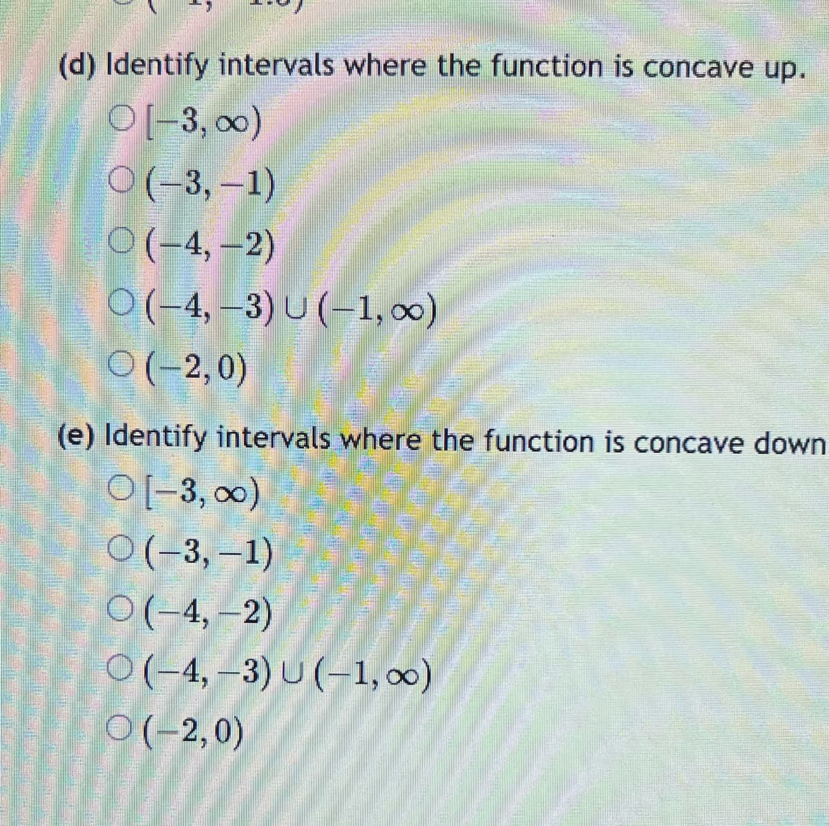 (d) Identify intervals where the function is concave up.
O[-3, ∞0)
(-3,-1)
O(-4,-2)
○ (−4, −3) U (−1, ∞)
O(-2,0)
(e) Identify intervals where the function is concave down
O[-3, ∞)
O(-3,-1)
O(-4,-2)
O(-4,-3) U (-1,00)
(-2,0)