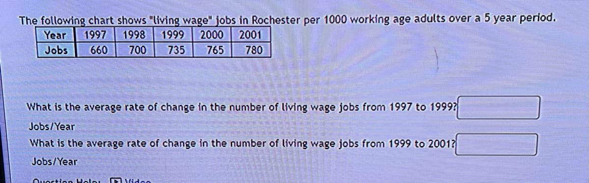 The following chart shows "living wage" jobs in Rochester per 1000 working age adults over a 5 year period.
Year 1997 1998 1999 2000 2001
Jobs
660 700 735 765 780
What is the average rate of change in the number of living wage jobs from 1997 to 1999?
Jobs/Year
What is the average rate of change in the number of living wage jobs from 1999 to 2001?
Jobs/Year
Quortion Holp
Video