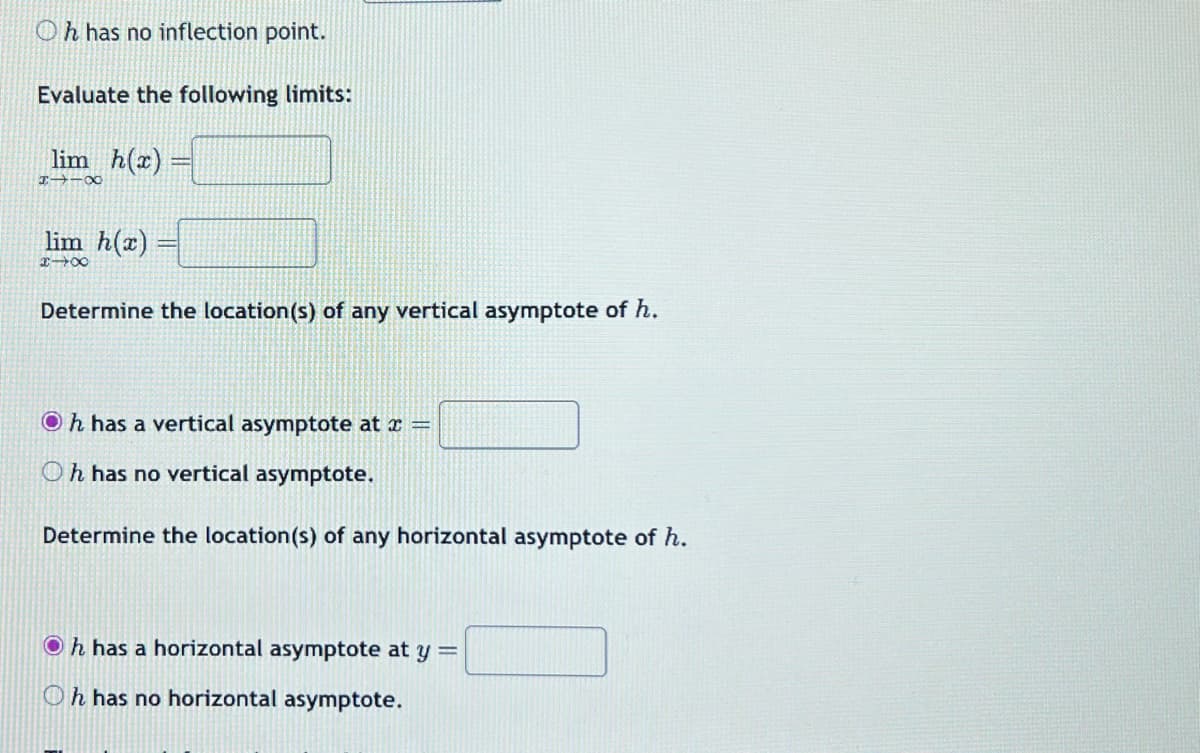 Oh has no inflection point.
Evaluate the following limits:
lim_h(x)=
8118
lim h(x)
848
Determine the location(s) of any vertical asymptote of h.
Oh has a vertical asymptote at x =
Oh has no vertical asymptote.
Determine the location(s) of any horizontal asymptote of h.
Oh has a horizontal asymptote at y =
Oh has no horizontal asymptote.