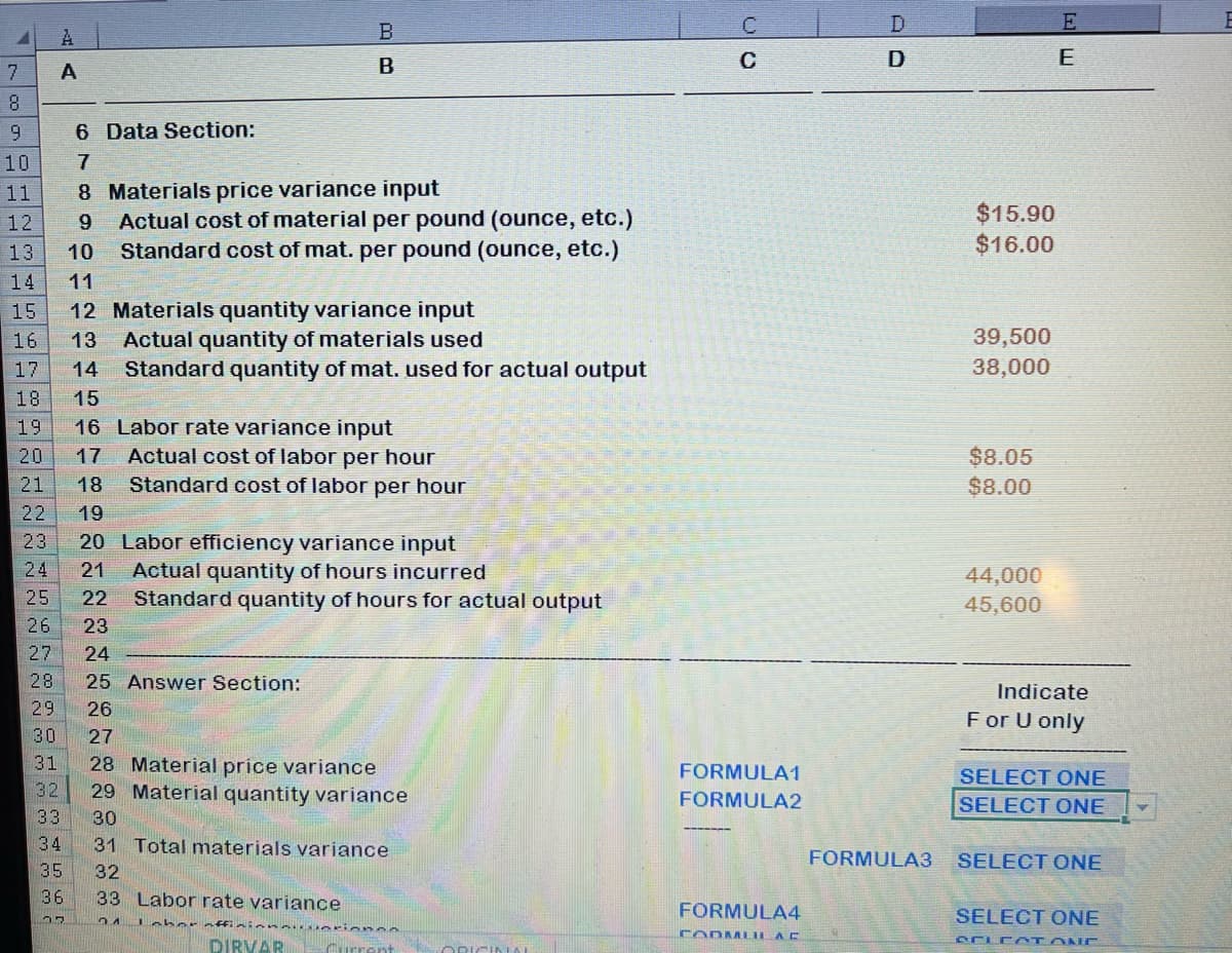 7
8
9
10
NN
6 Data Section:
7
8
12
9
13 10
14 11
15
16
17
14
18
15
19 16
20 17
21 18
~~~
22 19
сп на
A
24
A
25
~~
B
B
23 20 Labor efficiency variance input
21 Actual quantity of hours incurred
22 Standard quantity of hours for actual output
Materials price variance input
Actual cost of material per pound (ounce, etc.)
Standard cost of mat. per pound (ounce, etc.)
12 Materials quantity variance input
13 Actual quantity of materials used
Standard quantity of mat. used for actual output
Labor rate variance input
Actual cost of labor per hour
Standard cost of labor per hour
26 23
27 24
28 25 Answer Section:
29 26
30
27
31
28 Material price variance
32
29 Material quantity variance
33 30
34
35
36
77
31 Total materials variance
32
33 Labor rate variance
3.1
Labor affininunuerience
DIRVAR Current
ORIGINAL
ن ان
C
FORMULA1
FORMULA2
FORMULA4
FODMLILAC
D
FORMULA3
$15.90
$16.00
39,500
38,000
$8.05
$8.00
44,000
45,600
E
E
Indicate
For U only
SELECT ONE
SELECT ONE
SELECT ONE
SELECT ONE
SELECT ONE