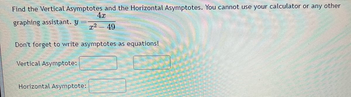 Find the Vertical Asymptotes and the Horizontal Asymptotes. You cannot use your calculator or any other
4x
graphing assistant. y
x² 49
Don't forget to write asymptotes as equations!
Vertical Asymptote:
Horizontal Asymptote: