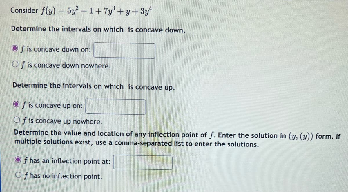 Consider f(y) = 5y²-1+ 7y³+y+3y¹
Determine the intervals on which is concave down.
Of is concave down on:
Of is concave down nowhere.
Determine the intervals on which is concave up.
Of is concave up on:
Of is concave up nowhere.
Determine the value and location of any inflection point of f. Enter the solution in (y, (y)) form. If
multiple solutions exist, use a comma-separated list to enter the solutions.
Of has an inflection point at:
Of has no inflection point.