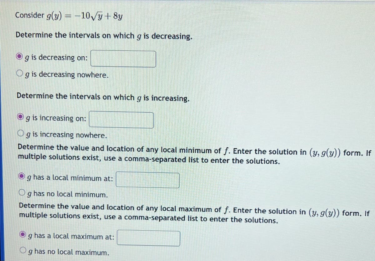 Consider g(y) = -10√y + 8y
Determine the intervals on which g is decreasing.
O g is decreasing on:
Og is decreasing nowhere.
Determine the intervals on which g is increasing.
O
g is increasing on:
Og is increasing nowhere.
Determine the value and location of any local minimum of f. Enter the solution in (y, g(y)) form. If
multiple solutions exist, use a comma-separated list to enter the solutions.
●
g has a local minimum at:
Og has no local minimum.
Determine the value and location of any local maximum of f. Enter the solution in (y, g(y)) form. If
multiple solutions exist, use a comma-separated list to enter the solutions.
g has a local maximum at:
9 has no local maximum.