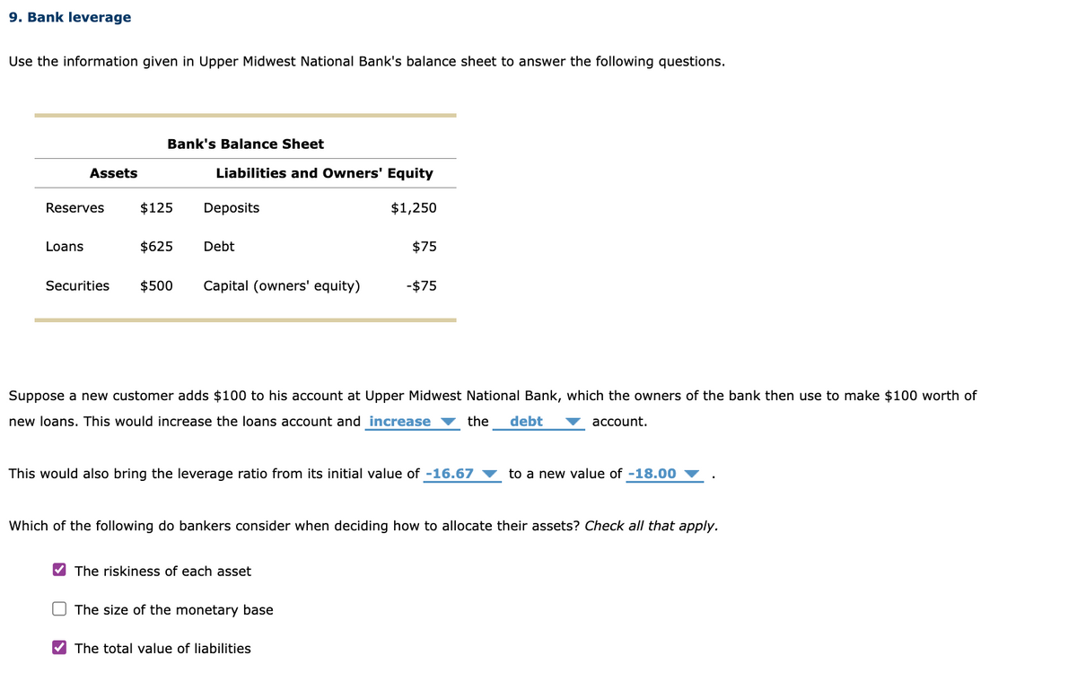 9. Bank leverage
Use the information given in Upper Midwest National Bank's balance sheet to answer the following questions.
Assets
Reserves
Loans
Bank's Balance Sheet
$125
$625
Liabilities and Owners' Equity
Deposits
Debt
Securities $500 Capital (owners' equity)
$1,250
Suppose a new customer adds $100 to his account at Upper Midwest National Bank, which the owners of the bank then use to make $100 worth of
new loans. This would increase the loans account and increase
the
debt
account.
✔The riskiness of each asset
$75
This would also bring the leverage ratio from its initial value of -16.67
The size of the monetary base
-$75
✔The total value of liabilities
Which of the following do bankers consider when deciding how to allocate their assets? Check all that apply.
to a new value of -18.00