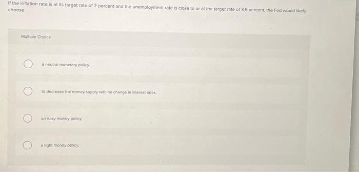 If the inflation rate is at its target rate of 2 percent and the unemployment rate is close to or at the target rate of 3.5 percent, the Fed would likely
choose
Multiple Choice
a neutral monetary policy.
to decrease the money supply with no change in interest rates
an easy money policy
a tight money policy