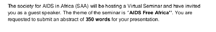 The society for AIDS in Africa (SAA) will be hosting a Virtual Seminar and have invited
you as a guest speaker. The theme of the seminar is "AIDS Free Africa". You are
requested to submit an abstract of 350 words for your presentation.