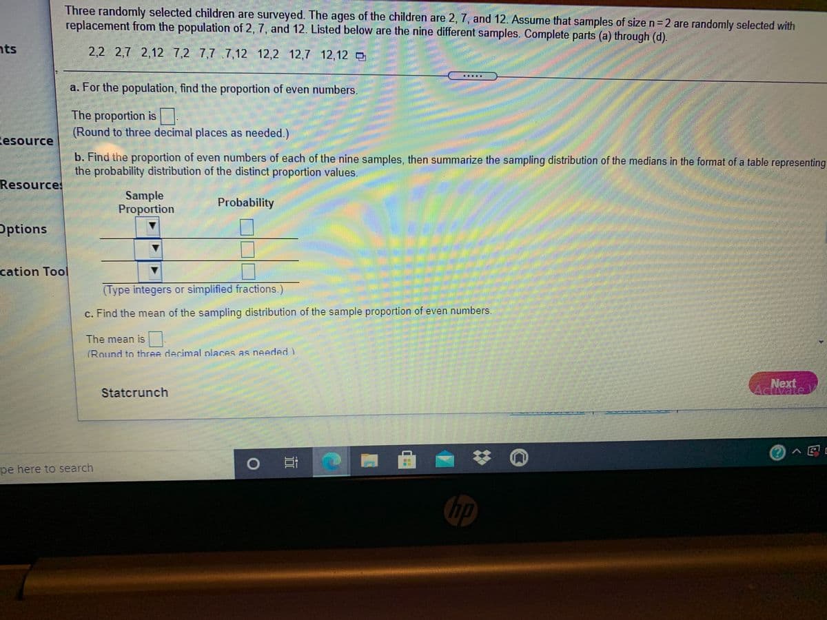 Three randomly selected children are surveyed. The ages of the children are 2, 7, and 12. Assume that samples of size n= 2 are randomly selected with
replacement from the population of 2, 7, and 12. Listed below are the nine different samples. Complete parts (a) through (d).
nts
2,2 2,7 2,12
7,2 7,7 7,12 12,2 12,7 12,12 O
a. For the population, find the proportion of even numbers.
The proportion is
(Round to three decimal places as needed.)
Resource
b. Find the proportion of even numbers of each of the nine samples, then summarize the sampling distribution of the medians in the format of a table representing
the probability distribution of the distinct proportion values.
Resources
Sample
Proportion
Probability
Options
cation Tool
(Type integers or simplified fractions.)
c. Find the mean of the sampling distribution of the sample proportion of even numbers.
The mean is .
(Round to three decimal places as needed )
Next
Statcrunch
Adivate V
0へ区
pe here to search
hp
