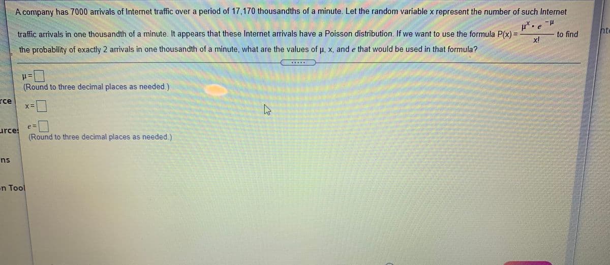 A company has 7000 arrivals of Internet traffic over a period of 17,170 thousandths of a minute. Let the random variable x represent the number of such Internet
traffic arrivals in one thousandth of a minute. It appears that these Internet arrivals have a Poisson distribution. If we want to use the formula P(x) =
to find
hte
the probability of exactly 2 arrivals in one thousandth of a minute, what are the values of u, x, and e that would be used in that formula?
(Round to three decimal places as needed.)
rce
urces
(Round to three decimal places as needed)
ns
n Tool
