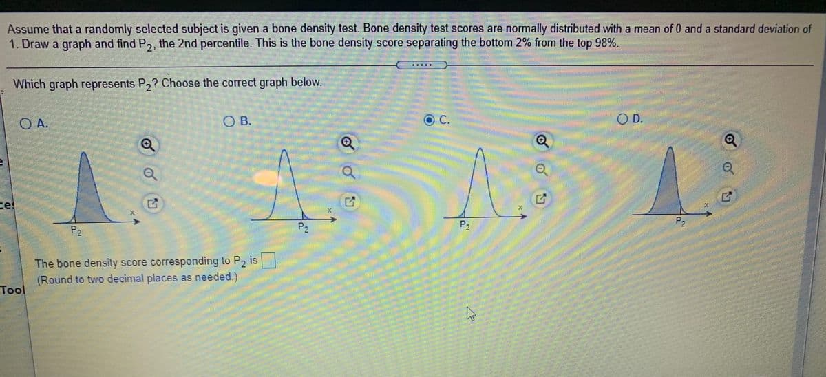 Assume that a randomly selected subject is given a bone density test. Bone density test scores are normally distributed with a mean of 0 and a standard deviation of
1. Draw a graph and find P,, the 2nd percentile. This is the bone density score separating the bottom 2% from the top 98%.
Which graph represents P,? Choose the correct graph below
c.
D.
O B.
O A.
ce
P,
P2
P2
The bone density score corresponding to P2 is
(Round to two decimal places as needed.)
Tool
