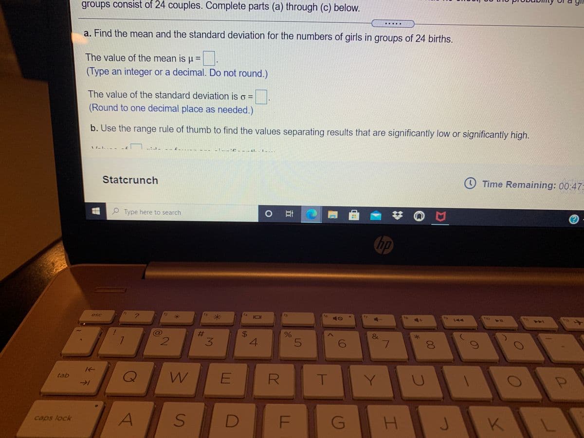 **Transcription for Educational Website: Statistical Analysis of Birth Data**

In a study of birth data, we aim to analyze the distribution of the number of girls in groups of 24 births. Follow the steps below to complete the tasks:

**a. Calculate the Mean and Standard Deviation**
- Determine the mean (\( \mu \)) for the number of girls in groups consisting of 24 births.
  - The value of the mean is \( \mu = \_\_ \).
  - (Type an integer or a decimal. Do not round.)

- Determine the standard deviation (\( \sigma \)).
  - The value of the standard deviation is \( \sigma = \_\_ \).
  - (Round to one decimal place as needed.)

**b. Use the Range Rule of Thumb**
- Utilize the range rule of thumb to identify values that are significantly low or significantly high.
  - This involves identifying thresholds or cut-offs for identifying outlier birth counts within the dataset.

**Tool for Analysis: Statcrunch**
- This exercise recommends using Statcrunch for calculations. This statistical software will assist in data computation and visualization.

**Time Remaining: 00:47:12**

Instructions for using Statcrunch are available on the educational platform. Ensure you follow them to calculate accurately and interpret your data results effectively.