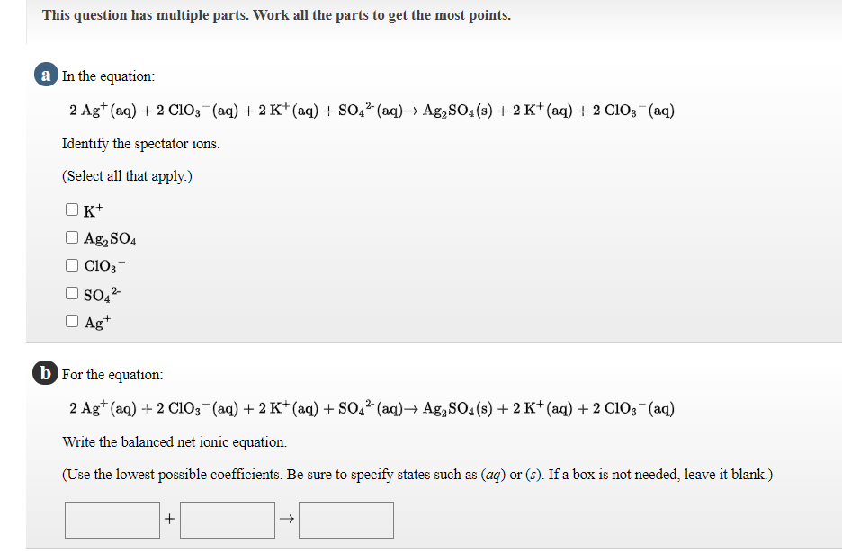 This question has multiple parts. Work all the parts to get the most points.
a In the equation:
2 Ag* (aq) + 2 CI03 (aq) +2 K* (aq) + SO,² (aq)→ Ag,SO4(s) + 2 K* (aq) + 2 CIO3¬(aq)
Identify the spectator ions.
(Select all that apply.)
K+
Ag, SO4
CIO3-
2-
Ag+
b For the equation:
2 Ag* (aq) + 2 Ci03 (aq) + 2 K+ (aq) + SO,2 (aq)-→ Ag,SO4 (s) + 2 K*(aq) + 2 C1O3(aq)
Write the balanced net ionic equation.
(Use the lowest possible coefficients. Be sure to specify states such as (aq) or (s). If a box is not needed, leave it blank.)
+
