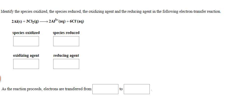 Identify the species oxidized, the species reduced, the oxidizing agent and the reducing agent in the following electron-transfer reaction.
2Al(s) + 3Cl2(g)-
- 2A1* (aq) + 6CF(aq)
species oxidized
species reduced
oxidizing agent
reducing agent
As the reaction proceeds, electrons are transferred from
to
