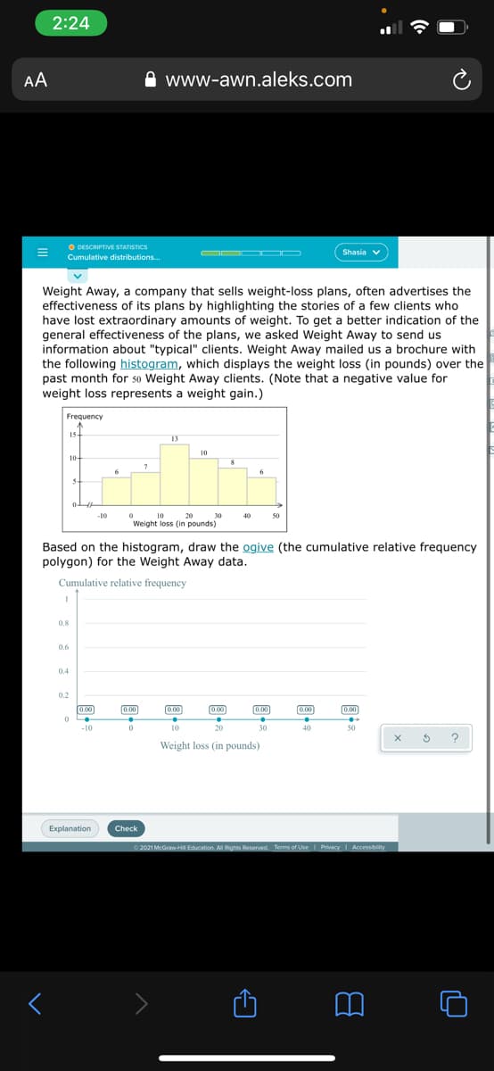 2:24
AA
www-awn.aleks.com
O DESCRIPTIVE STATISTICS
OOO OD
Shasia v
Cumulative distributions.
Weight Away, a company that sells weight-loss plans, often advertises the
effectiveness of its plans by highlighting the stories of a few clients who
have lost extraordinary amounts of weight. To get a better indication of the
general effectiveness of the plans, we asked Weight Away to send us
information about "typical" clients. Weight Away mailed us a brochure with
the following histogram, which displays the weight loss (in pounds) over the
past month for 50 Weight Away clients. (Note that a negative value for
weight loss represents a weight gain.)
Frequency
15-
13
10
10+
6
6
3-
-10
10
20
30
40
50
Weight loss (in pounds)
Based on the histogram, draw the ogive (the cumulative relative frequency
polygon) for the Weight Away data.
Cumulative relative frequency
0.8
0.6
0.4
0.2
[0.00
0.00
0.00
0.00
0.00
0.00
0.00
-10
10
20
30
40
50
Weight loss (in pounds)
Explanation
Check
O 2021 McGraw-HI Education. Al Rights Reserved. Terms of Use
Privacy I Accessibility
