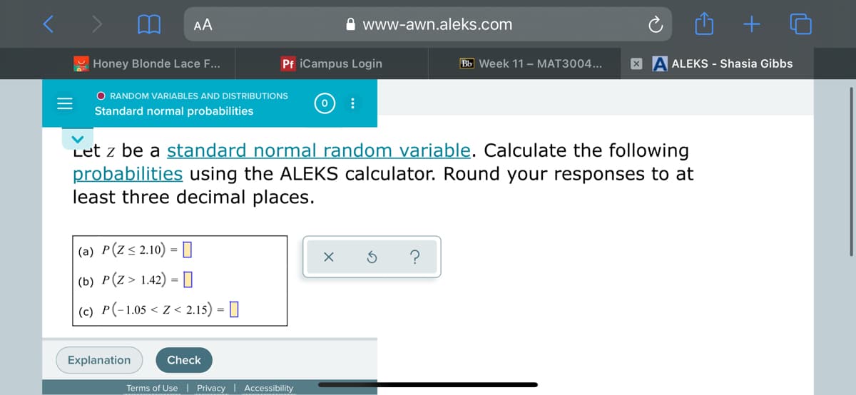 AA
A www-awn.aleks.com
Honey Blonde Lace F...
Pf iCampus Login
Bb Week 11 – MAT3004...
A ALEKS - Shasia Gibbs
O RANDOM VARIABLES AND DISTRIBUTIONS
Standard normal probabilities
Let z be a standard normal random variable. Calculate the following
probabilities using the ALEKS calculator. Round your responses to at
least three decimal places.
|(a) P(Z< 2.10) = []
(b) P(z> 1.42) = 0
(c) P(-1.05 < Z < 2.15) = |
Explanation
Check
Terms of Use| Privacy
Accessibility
+
II
