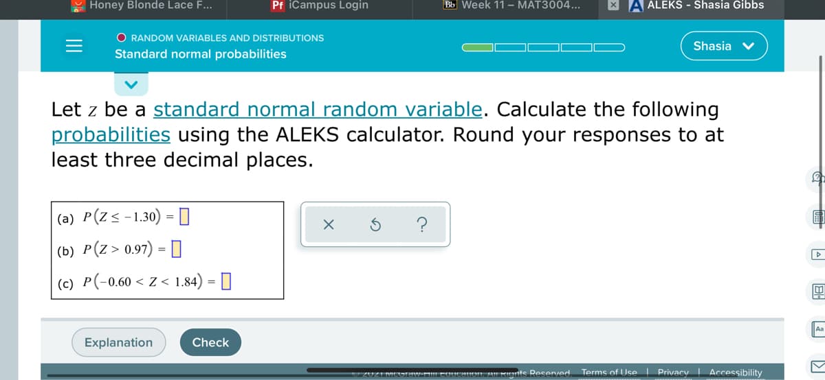 - Honey Blonde Lace F...
Pf iCampus Login
Bb Week 11 – MAT3004...
X A ALEKS - Shasia Gibbs
O RANDOM VARIABLES AND DISTRIBUTIONS
Shasia
Standard normal probabilities
Let z be a standard normal random variable. Calculate the following
probabilities using the ALEKS calculator. Round your responses to at
least three decimal places.
|(a) P(Z<-1.30) =0
?
(b) P(Z > 0.97) = [
(c) P(-0.60 < Z < 1.84) = []
Aa
Explanation
Check
ceuon Al KInts Resenved Terms of Use Privacy Accessibility
