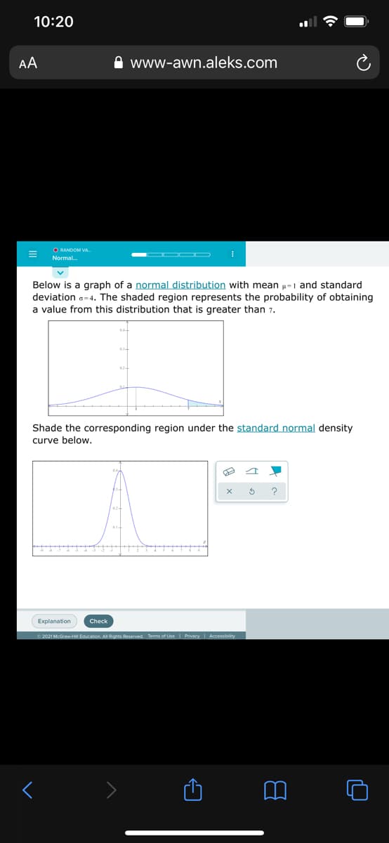 10:20
AA
www-awn.aleks.com
O RANDOM VA
Normal.
Below is a graph of a normal distribution with mean u=1 and standard
deviation a=4. The shaded region represents the probability of obtaining
a value from this distribution that is greater than 7.
Shade the corresponding region under the standard normal density
curve below.
Explanation
Check
© 2021 McGraw-HI Education. All Rights Reserved Terms of Use I Privacy I Accessibility
