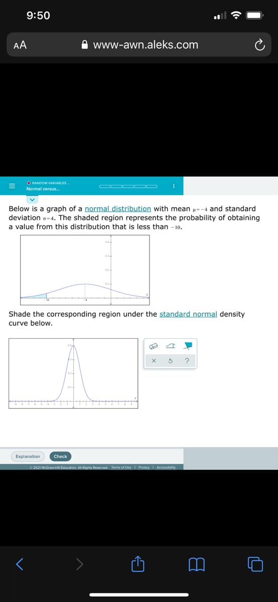 9:50
AA
www-awn.aleks.com
O RANDOM VARIABLES.
Normal versus..
Below is a graph of a normal distribution with mean µ=-4 and standard
deviation o=4. The shaded region represents the probability of obtaining
a value from this distribution that is less than - 1o.
Shade the corresponding region under the standard normal density
curve below.
?
Explanation
Check
2021 McGraw-HI Education. All Rights Reserved. Terms of Use| PrivacyI Accessiblity
