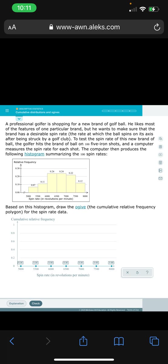 10:11
AA
www-awn.aleks.com
O DESCRIPTIVE STATSTICS
Cumulative distributions and ogives
OOO OD
A professional golfer is shopping for a new brand of golf ball. He likes most
of the features of one particular brand, but he wants to make sure that the
brand has a desirable spin rate (the rate at which the ball spins on its axis
after being struck by a golf club). To test the spin rate of this new brand of A
ball, the golfer hits the brand of ball on 100 five-iron shots, and a computer
measures the spin rate for each shot. The computer then produces the
following histogram summarizing the 100 spin rates:
Relative frequency
0.30+
0.24
0.24
0.22
0.20-
0.11
0.12
0.104
0.07
0.00H
5000 5500 6000 6500 7000
7500
Spin rate (in revolutions per minute)
8000
Based on this histogram, draw the ogive (the cumulative relative frequency
polygon) for the spin rate data.
Cumulative relative frequency
0.8
0.6
04
0.2
0.00]
0.00
0.00
0.00
0.00
(0.00
0.00
5000
5500
6000
6500
7000
7500
8000
?
Spin rate (in revolutions per minute)
Explanation
Check
2021 McGrawHiI Education All Rights Reserved Terms of Use
