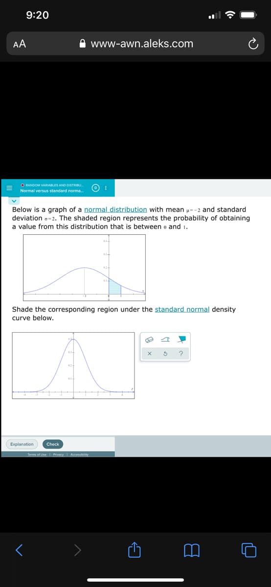 9:20
AA
www-awn.aleks.com
O RANDOM VARIABLES AND DISTRIBU.
Normal versus standard norma.
Below is a graph of a normal distribution with mean u=-2 and standard
deviation a=2. The shaded region represents the probability of obtaining
a value from this distribution that is between o and 1.
Shade the corresponding region under the standard normal density
curve below.
?
Explanation
Check
Terms of Use I Privacy | Accessbity
