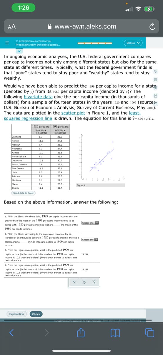 1:26
AA
www-awn.aleks.com
O REGRESSION AND CORRELATION
Predictions from the least-squares.
Shasia v
In ongoing economic analyses, the U.S. federal government compares
per capita incomes not only among different states but also for the same
state at different times. Typically, what the federal government finds is
that "poor" states tend to stay poor and "wealthy" states tend to stay
wealthy.
Would we have been able to predict the 1999 per capita income for a state
(denoted by y) from its 1980 per capita income (denoted by x)? The
following bivariate data give the per capita income (in thousands of
dollars) for a sample of fourteen states in the years 1980 and 1999 (source
U.S. Bureau of Economic Analysis, Survey of Current Business, May 2000).
The data are plotted in the scatter plot in Figure 1, and the least-
squares regression line is drawn. The equation for this line is î=3.09 + 2.47x.
1980 per capita 1999 per capita
income, x
income, y
(in $1000s)
(in $1000s)
Vermont
8.7
25.9
Hawai
11.5
27.8
Missouri
9.4
26.2
34
Nebraska
9.3
27.4
32
Kansas
North Dakota
10.0
26.6
8.1
23.5
28
.
Delaware
South Carolina
10.8
30.7
26
7.8
23.5
24
New Jersey
11.8
36.1
Utah
8.5
23.4
Arizona
9.6
25.3
Montana
9.1
22.3
Maine
8.4
25.0
Figure 1
Illinois
11.1
31.3
Send data to Excel
l
Based on the above information, answer the following:
1. Fill in the blank: For these data, 1999 per capita incomes that are
greater than the mean of the 1999 per capita incomes tend to be
Choose one
paired with 1980 per capita incomes that are
1980 per capita incomes.
the mean of the
2. Fill in the blank: According to the regression equation, for an
increase of one thousand dollars in 1980 per capita income, there is a
Choose one
corresponding of 2.47 thousand dollars in 1999 per capita
income.
3. From the regression equation, what is the predicted 1999 per
capita income (in thousands of dollars) when the 1980 per capita
28.284
income is 10.2 thousand dollars? (Round your answer to at least one
decimal place.)
4. From the regression equation, what is the predicted 1999 per
capita income (in thousands of dollars) when the 1980 per capita
28.284
income is 10.8 thousand dollars? (Round your answer to at least one
decimal place.)
?
Explanation
Check
