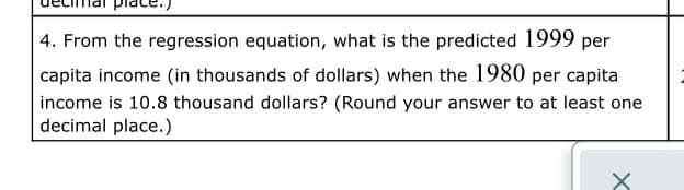 4. From the regression equation, what is the predicted 1999 per
capita income (in thousands of dollars) when the 1980 per capita
income is 10.8 thousand dollars? (Round your answer to at least one
decimal place.)
