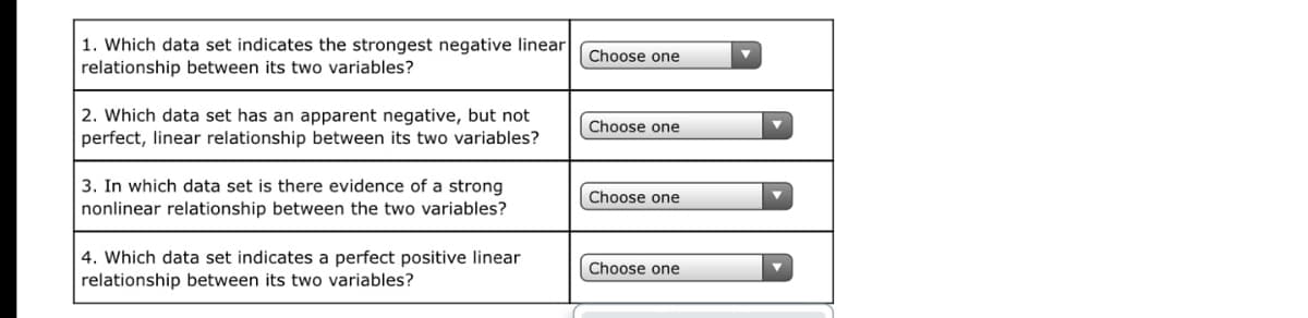 1. Which data set indicates the strongest negative linear
relationship between its two variables?
Choose one
2. Which data set has an apparent negative, but not
perfect, linear relationship between its two variables?
Choose one
3. In which data set is there evidence of a strong
nonlinear relationship between the two variables?
Choose one
4. Which data set indicates a perfect positive linear
relationship between its two variables?
Choose one
