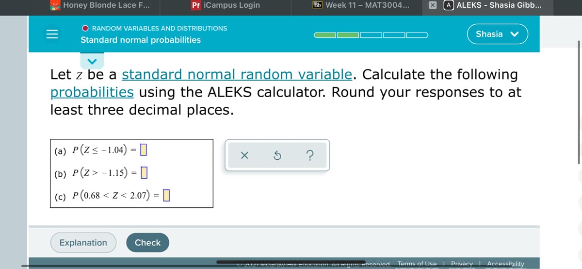 Honey Blonde Lace F...
Pf iCampus Login
Bb Week 11 – MAT3004...
A ALEKS - Shasia Gibb...
O RANDOM VARIABLES AND DISTRIBUTIONS
Shasia
Standard normal probabilities
Let z be a standard normal random variable. Calculate the following
probabilities using the ALEKS calculator. Round your responses to at
least three decimal places.
(a) P(Z<-1.04) =0
?
|(b) P(Z> -1.15) = O
|(c) P(0.68 < Z < 2.07) = ]
Explanation
Check
S Keserved Terms of Use Privacy | Accessibility
