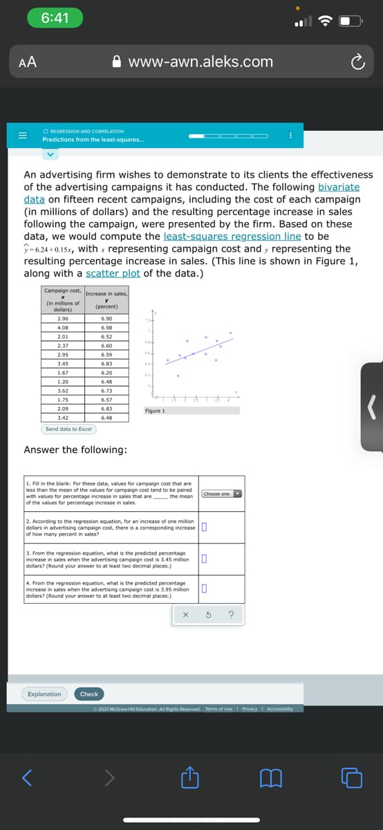 6:41
AA
www-awn.aleks.com
O REGRESSION AND CORRELATION
Predictions from the least-squares.
An advertising firm wishes to demonstrate to its clients the effectiveness
of the advertising campaigns it has conducted. The following bivariate
data on fifteen recent campaigns, including the cost of each campaign
(in millions of dollars) and the resulting percentage increase in sales
following the campaign, were presented by the firm. Based on these
data, we would compute the least-squares regression line to be
P-6.24 + 0.15x, with x representing campaign cost and y representing the
resulting percentage increase in sales. (This line is shown in Figure 1,
along with a scatter plot of the data.)
Campaign cost, Increase in sales
(in millions of
dollars)
y
(рercent)
2.96
6.90
4.08
6.98
2.01
6.52
2.37
6.60
2.95
6.59
3.45
6.83
64.
1.67
6.20
62
1.20
6.48
3.62
6.73
1.75
6.57
2.09
6.83
Figure 1
3.42
6.48
Send data to Excel
Answer the following:
1. Fill in the blank: For these data, values for campaign cost that are
less than the mean of the values for campaign cost tend to be paired
Choose one
with values for percentage increase in sales that are the mean
of the values for percentage increase in sales.
2. According to the regression equation, for an increase of one million
dollars in advertising campaign cost, there is a corresponding increase U
of how many percent in sales?
3. From the regression equation, what is the predicted percentage
increase in sales when the advertising campaign cost is 3.45 million
dollars? (Round your answer to at least two decimal places.)
4. From the regression equation, what is the predicted percentage
increase in sales when the advertising campaign cost is 3.95 million
dollars? (Round your answer to at least two decimal places.)
?
Explanation
Check
O 2021 McGraw-HII Education. All Rights Reserved. Terms of UseI Privacy I Accessibity
