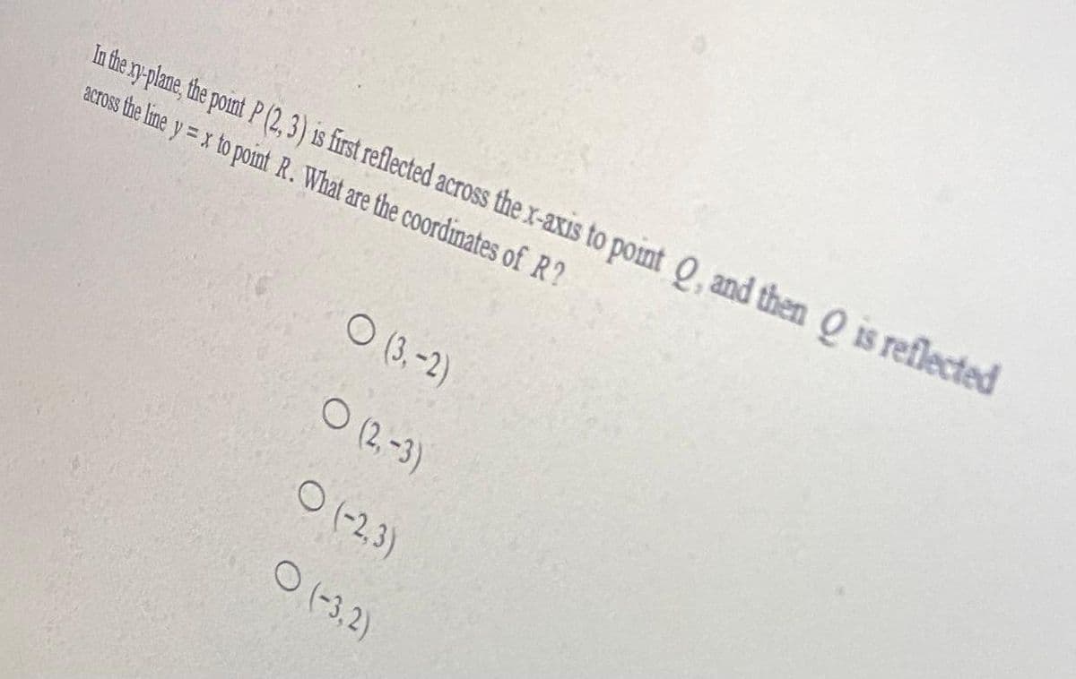 In the ry plane, the point P (2,3) is first reflected across the x-axis to point Q, and then O is reflected
acToss the line y = x to point R. What are the coordinates of R?
O (3,-2)
O (2,-3)
O (-2,3)
O (-3,2)
