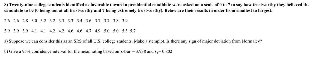 8) Twenty-nine college students identified as favorable toward a presidential candidate were asked on a scale of 0 to 7 to say how trustworthy they believed the
candidate to be (0 being not at all trustworthy and 7 being extremely trustworthy). Below are their results in order from smallest to largest:
2.6 2.6 2.8 3.0 3.2 3.2 3.3 3.3 3.4 3.6 3.7 3.7 3.8 3.9
3.9 3.9 3.9 4.1 4.1 4.2 4.2 4.6 4.6 4.7 4.9 5.0 5.0 5.3 5.7
a) Suppose we can consider this as an SRS of all U.S. college students. Make a stemplot. Is there any sign of major deviation from Normalcy?
b) Give a 95% confidence interval for the mean rating based on x-bar = 3.938 and s,= 0.802
