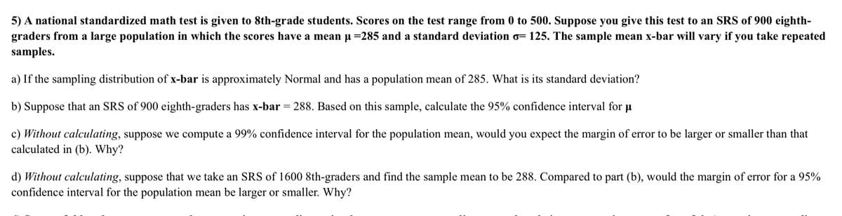 5) A national standardized math test is given to 8th-grade students. Scores on the test range from 0 to 500. Suppose you give this test to an SRS of 900 eighth-
graders from a large population in which the scores have a mean u =285 and a standard deviation o= 125. The sample mean x-bar will vary if you take repeated
samples.
a) If the sampling distribution of x-bar is approximately Normal and has a population mean of 285. What is its standard deviation?
b) Suppose that an SRS of 900 eighth-graders has x-bar = 288. Based on this sample, calculate the 95% confidence interval for u
%3D
c) Without calculating, suppose we compute a 99% confidence interval for the population mean, would you expect the margin of error to be larger or smaller than that
calculated in (b). Why?
d) Without calculating, suppose that we take an SRS of 1600 8th-graders and find the sample mean to be 288. Compared to part (b), would the margin of error for a 95%
confidence interval for the population mean be larger or smaller. Why?
