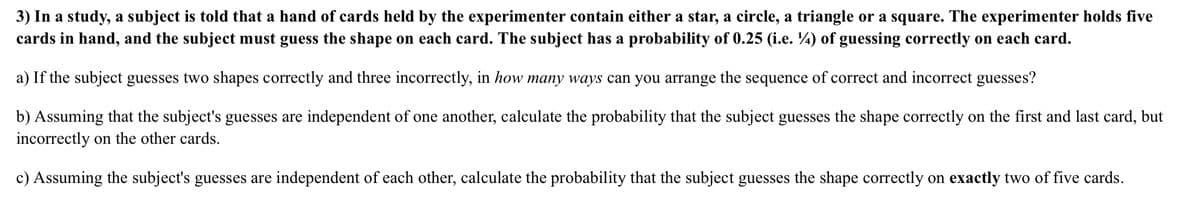 3) In a study, a subject is told that a hand of cards held by the experimenter contain either a star, a circle, a triangle or a square. The experimenter holds five
cards in hand, and the subject must guess the shape on each card. The subject has a probability of 0.25 (i.e. ¼) of guessing correctly on each card.
a) If the subject guesses two shapes correctly and three incorrectly, in how many ways can you arrange the sequence of correct and incorrect guesses?
b) Assuming that the subject's guesses are independent of one another, calculate the probability that the subject guesses the shape correctly on the first and last card, but
incorrectly on the other cards.
c) Assuming the subject's guesses are independent of each other, calculate the probability that the subject guesses the shape correctly on exactly two of five cards.
