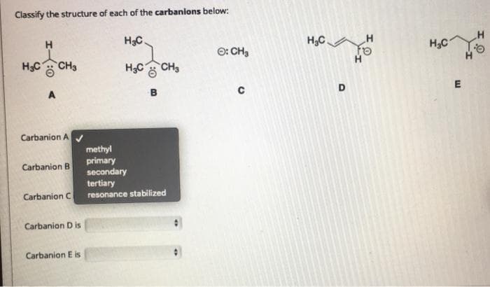 Classify the structure of each of the carbanions below:
H
H3C
H,C.
H
H3C
O: CH3
to
H
H3C
CH3
H3C
CH3
B
Carbanion A
methyl
primary
secondary
tertiary
resonance stabilized
Carbanion B
Carbanion C
Carbanion D is
Carbanion E is
D.
