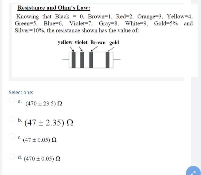 Resistance and Ohm's Law:
Knowing that Black = 0, Brown=1, Red=2, Orange=3, Yellow=4,
Green=5, Blue=6, Violet=7, Gray=8, White=9, Gold=5% and
Silver=10%, the resistance shown has the value of:
yellow violet Brown gold
Select one:
(470 ± 23.5) N
b.
' (47 ±2.35) N
C: (47 ± 0.05) 2
d. (470 ± 0.05) N
