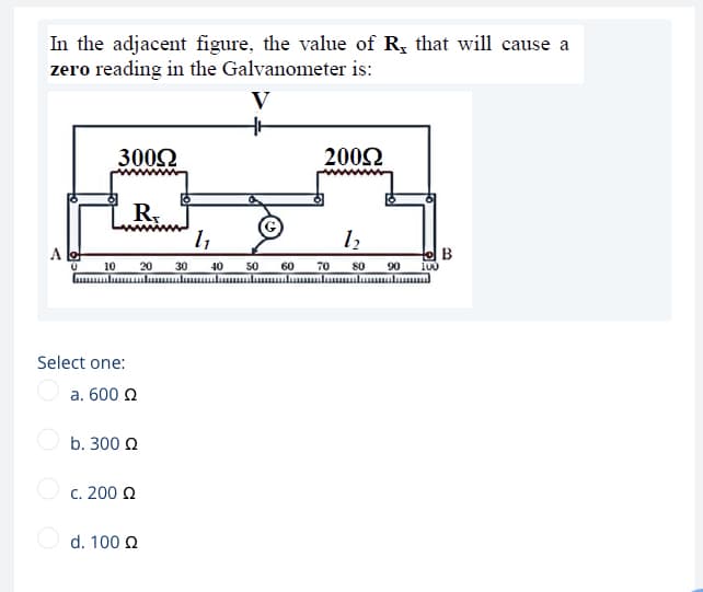 In the adjacent figure, the value of R; that will cause a
zero reading in the Galvanometer is:
V
3002
2002
R.
10 20
30
40
50
60
70
80
90
100
uulu lumululumluuulummluulu mlu
Select one:
O a. 600 Q
b. 300 Q
O c. 200 2
d. 100 2
