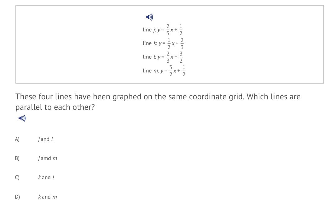 2
1
x+
3
line j: y =
2
2
1
X+
2
line k: y =
3
3
line l: y = x+
2
2
3
3
line m: y =
x+
These four lines have been graphed on the same coordinate grid. Which lines are
parallel to each other?
A)
jand l
B)
jamd m
C)
k and l
D)
k and m
