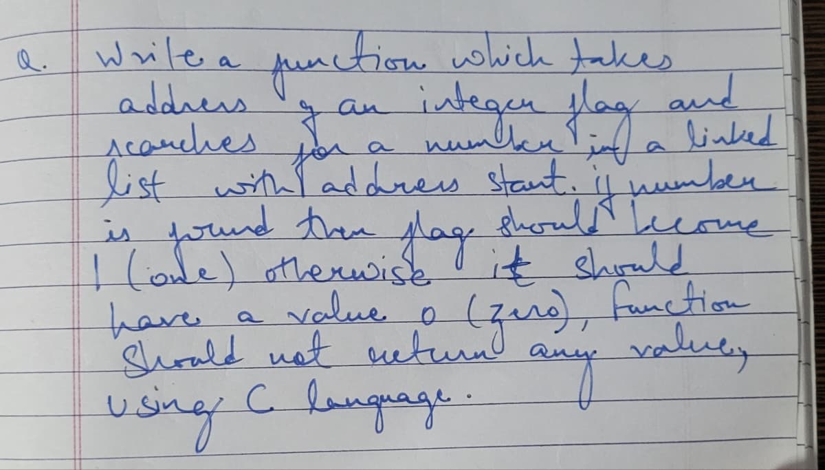 Q.
Write a
address
scarches
function which takes
integan flag
an
F
a
list with address start.
and
linked
number
should become
is found then plage
(ode) otherwise it should
have.
a value o (zero), function
Should not ucturn
any
valuey
Using C language.