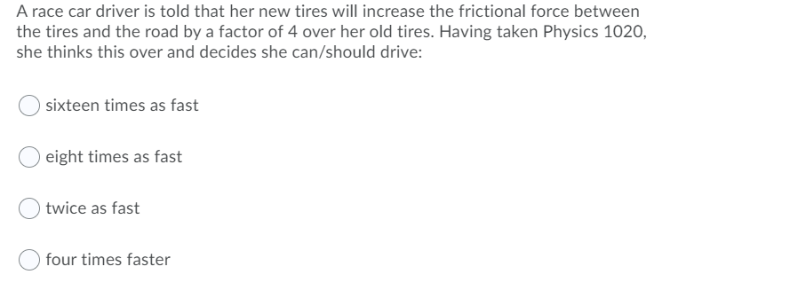 A race car driver is told that her new tires will increase the frictional force between
the tires and the road by a factor of 4 over her old tires. Having taken Physics 1020,
she thinks this over and decides she can/should drive:
sixteen times as fast
eight times as fast
twice as fast
four times faster
