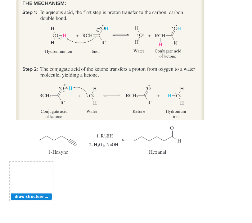 THE MECHANISM:
Step 1: In aqueous acid, the first step is proton transfer to the carbon-carbon
double bond.
H
BOH
H
Hydronium ion
RCH₂
R'
Conjugate acid
of ketone
1-Hexyne
draw structure...
+RCH=
SÖH
Enol
Step 2: The conjugate acid of the ketone transfers a proton from oxygen to a water
molecule, yielding a ketone.
¹H-
H
+ :0:
R'
H
Water
H
:O: +RCH-
H
Water
1. R'₂BH
2. H₂O₂, NaOH
RCH₂
Ketone
R'
R'
H
Conjugate acid
of ketone
+ÖH
+
Hexanal
H
H-O:
H
Hydronium
ion
H