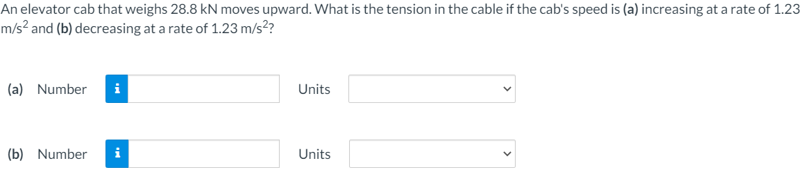 An elevator cab that weighs 28.8 kN moves upward. What is the tension in the cable if the cab's speed is (a) increasing at a rate of 1.23
m/s² and (b) decreasing at a rate of 1.23 m/s?
(a) Number
i
Units
(b) Number
i
Units
