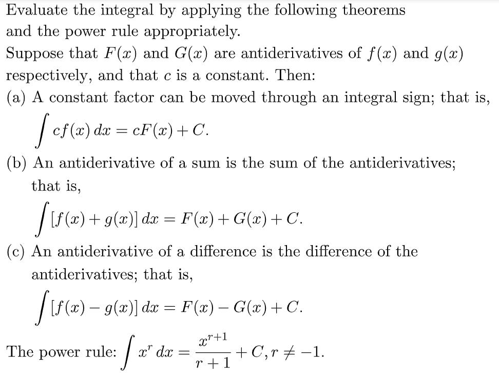 Evaluate the integral by applying the following theorems
and the power rule appropriately.
Suppose that F(x) and G(x) are antiderivatives of f(x) and g(x)
respectively, and that c is a constant. Then:
(a) A constant factor can be moved through an integral sign; that is,
fef (2) dr =
cF(x)+ C.
(b) An antiderivative of a sum is the sum of the antiderivatives;
that is,
|[S (x) + g(x)] da = F(x)+ G(x)+ C.
(c) An antiderivative of a difference is the difference of the
antiderivatives; that is,
|S(z) – 9(z)) dz =
F(x) – G(x)+ C.
x*+1
+C,r+ -1.
The power rule:
x" dx
r +1
