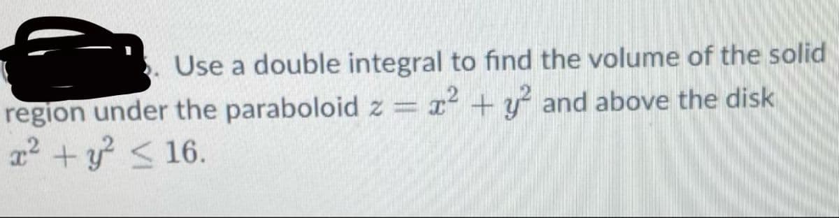 Use a double integral to find the volume of the solid region under the paraboloid \( z = x^2 + y^2 \) and above the disk \( x^2 + y^2 \leq 16 \).