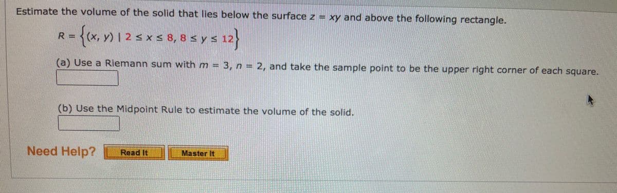 Estimate the volume of the solid that lies below the surface z = xy and above the following rectangle.
- {(x, y) | 2 < x < 8, 8 < y < 12
R.
(a) Use a Riemann sum with m 3, n = 2, and take the sample point to be the upper right corner of each square.
(b) Use the Midpoint Rule to estimate the volume of the solid.
Need Help?
Read It
Master It
