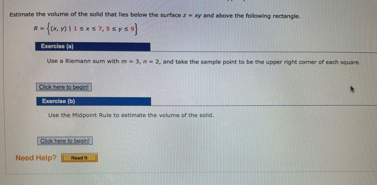 Estimate the volume of the solid that lies below the surface z = xy and above the following rectangle.
R= <(x, y) I 1< x < 7, 5 s y s9
Sx < 7, 5 s y s 9
Exercise (a)
Use a Riemann sum with m = 3, n = 2, and take the sample point to be the upper right corner of each square.
Click here to begin!
Exercise (b)
Use the Midpolnt Rule to estimate the volume of the solid.
Click here to begin!
Need Help?
Read It
