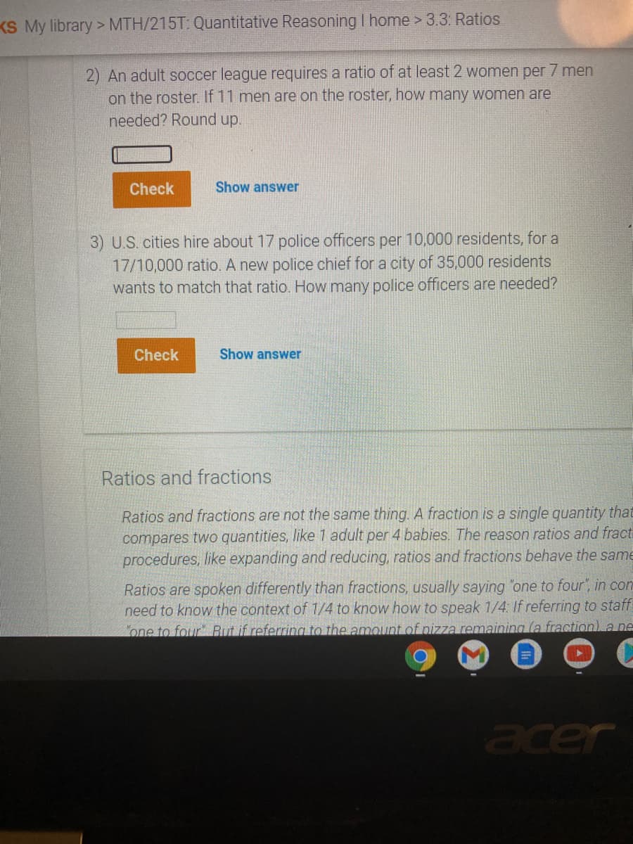 KS My library > MTH/215T: Quantitative Reasoning I home > 3.3: Ratios
2) An adult soccer league requires a ratio of at least 2 women per 7 men
on the roster. If 11 men are on the roster, how many women are
needed? Round up.
Check
Show answer
3) U.S. cities hire about 17 police officers per 10,000 residents, for a
17/10,000 ratio. A new police chief for a city of 35,000 residents
wants to match that ratio. How many police officers are needed?
Check
Show answer
Ratios and fractions
Ratios and fractions are not the same thing. A fraction is a single quantity that
compares two quantities, like 1 adult per 4 babies. The reason ratios and fracti
procedures, like expanding and reducing, ratios and fractions behave the same
Ratios are spoken differently than fractions, usually saying "one to four", in con
need to know the context of 1/4 to know how to speak 1/4: If referring to staff!
one to four" But if referring to the amount of pizza remaining (a fraction), a ne
acer
