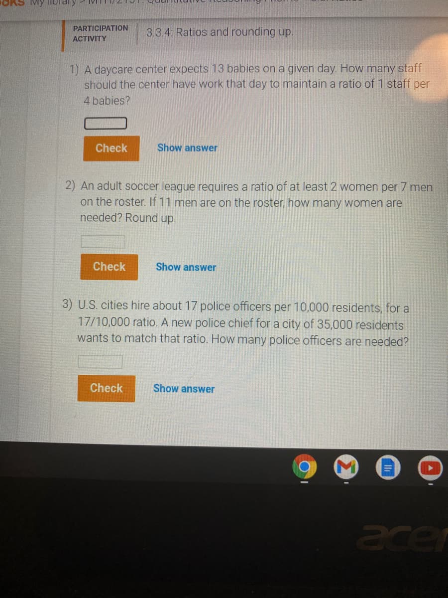 Mỹ libraly
PARTICIPATION
3.3.4 Ratios and rounding up.
ACTIVITY
1) A daycare center expects 13 babies on a given day. How many staff
should the center have work that day to maintain a ratio of 1 staff per
4 babies?
Check
Show answer
2) An adult soccer league requires a ratio of at least 2 women per 7 men
on the roster. If 11 men are on the roster, how many women are
needed? Round up.
Check
Show answer
3) U.S. cities hire about 17 police officers per 10,000 residents, for a
17/10,000 ratio. A new police chief for a city of 35,000 residents
wants to match that ratio. How many police officers are needed?
Check
Show answer
acer
