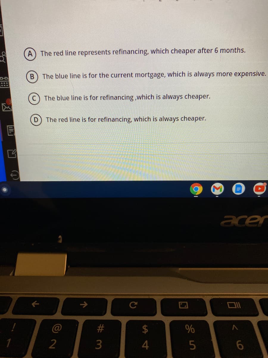 A) The red line represents refinancing, which cheaper after 6 months.
D-O
B The blue line is for the current mortgage, which is always more expensive.
The blue line is for refinancing ,which is always cheaper.
The red line is for refinancing, which is always cheaper.
acer
2$
#3
