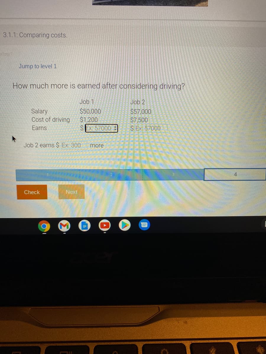 3.1.1: Comparing costs.
Jump to level1
How much more is earned after considering driving?
Job 1
Job 2
Salary
Cost of driving
$50,000
$1,200
SEx: 57000 :
$57,000
$7,500
S Ex 57000
Earns
Job 2 earns $ Ex: 300
more
4.
Check
Next
