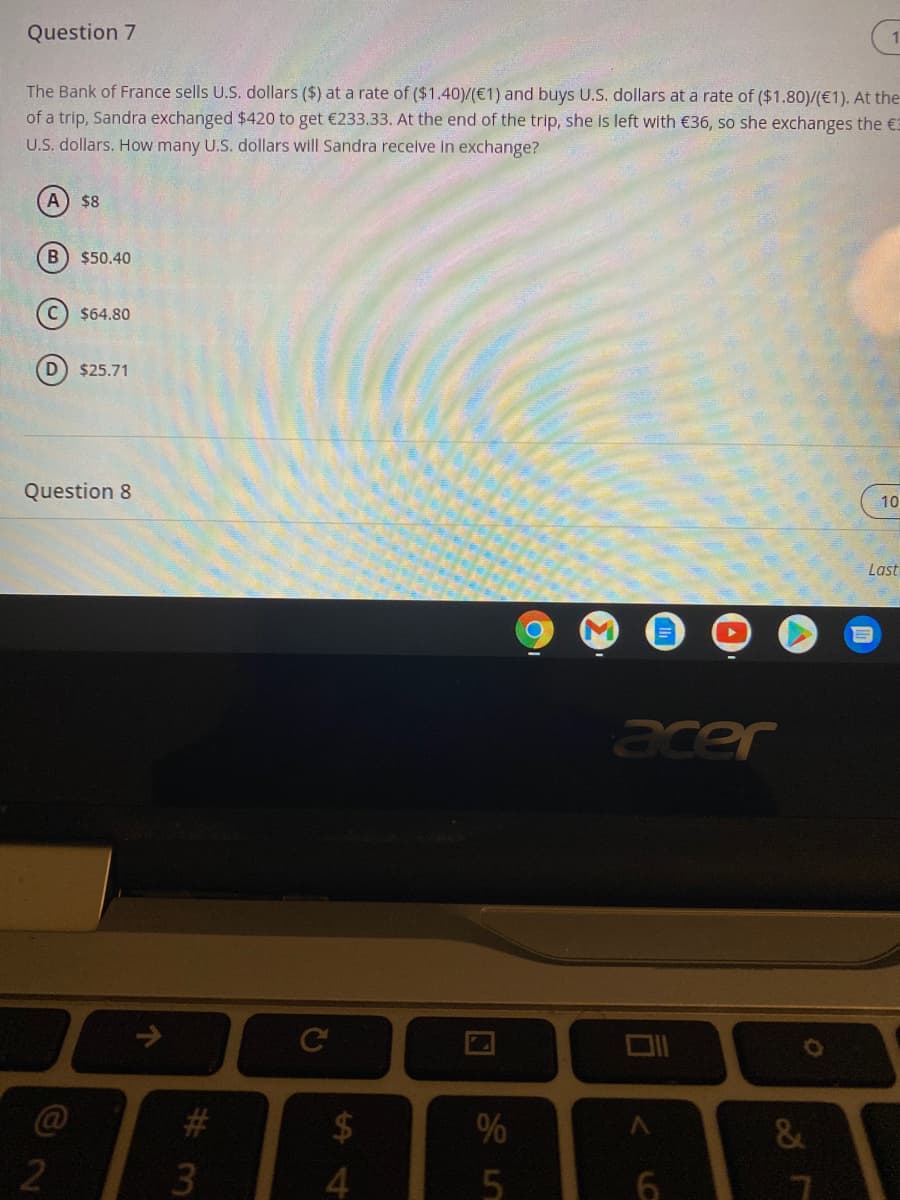 Question 7
The Bank of France sells U.S. dollars ($) at a rate of ($1.40)/(€1) and buys U.S. dollars at a rate of ($1.80)/(€1). At the
of a trip, Sandra exchanged $420 to get €233.33. At the end of the trip, she is left with €36, so she exchanges the €3
U.S. dollars. How many U.S. dollars will Sandra receive In exchange?
$8
B) $50.40
$64.80
$25.71
Question 8
10
Last
acer
24
%
&
4.
#3
